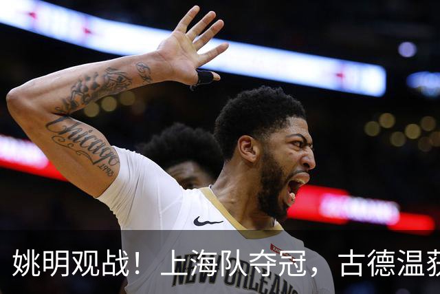 姚明观战！上海队夺冠，古德温获FMVP广厦未能卫冕，孙铭徽失落离场